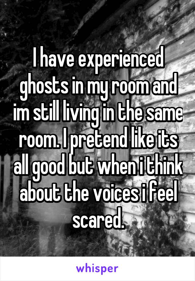 I have experienced ghosts in my room and im still living in the same room. I pretend like its all good but when i think about the voices i feel scared.