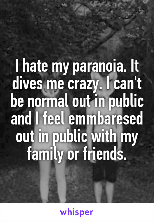 I hate my paranoia. It dives me crazy. I can't be normal out in public and I feel emmbaresed out in public with my family or friends.