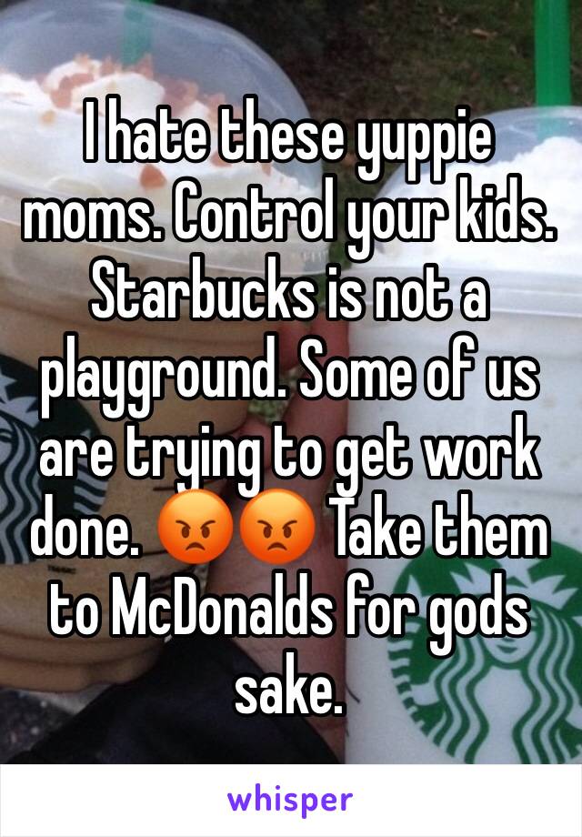 I hate these yuppie moms. Control your kids. Starbucks is not a playground. Some of us are trying to get work done. 😡😡 Take them to McDonalds for gods sake. 