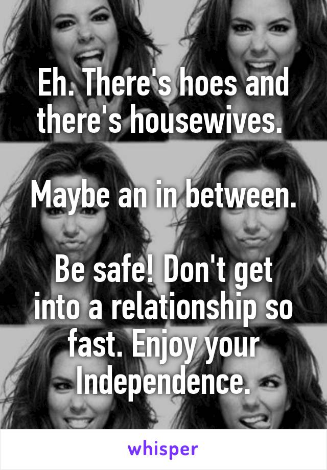 Eh. There's hoes and there's housewives. 

Maybe an in between.

Be safe! Don't get into a relationship so fast. Enjoy your Independence.