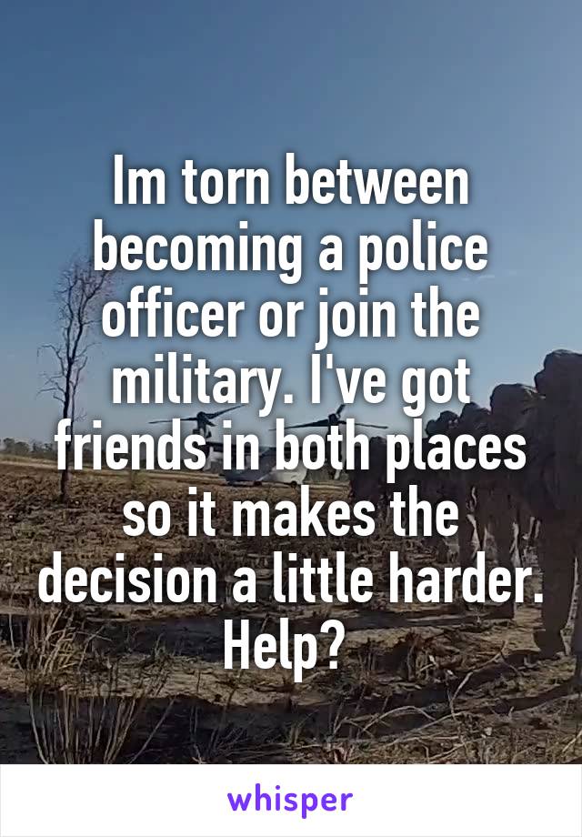 Im torn between becoming a police officer or join the military. I've got friends in both places so it makes the decision a little harder. Help? 