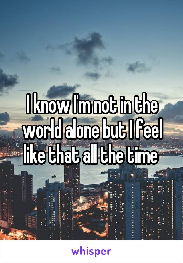 I know I'm not in the world alone but I feel like that all the time 