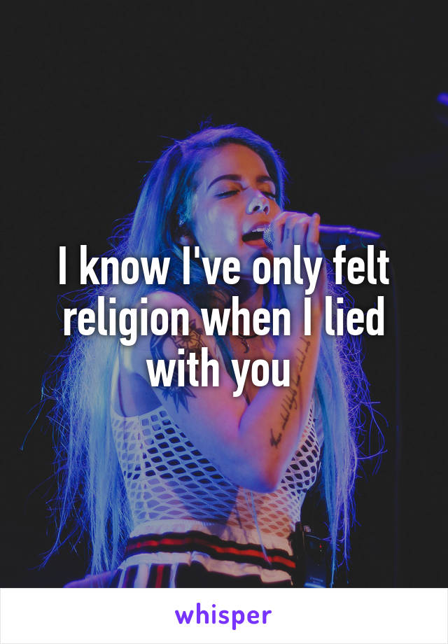 I know I've only felt religion when I lied with you 