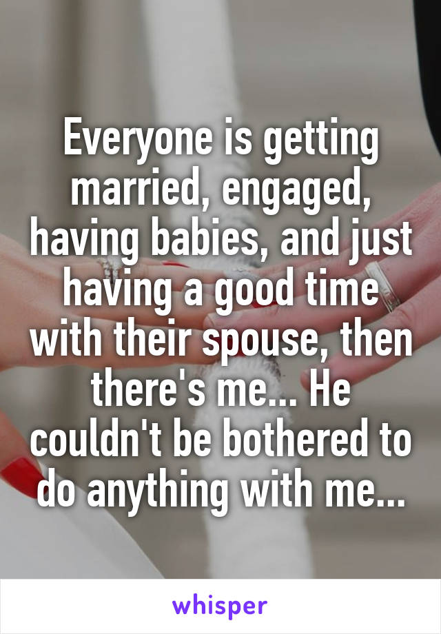 Everyone is getting married, engaged, having babies, and just having a good time with their spouse, then there's me... He couldn't be bothered to do anything with me...