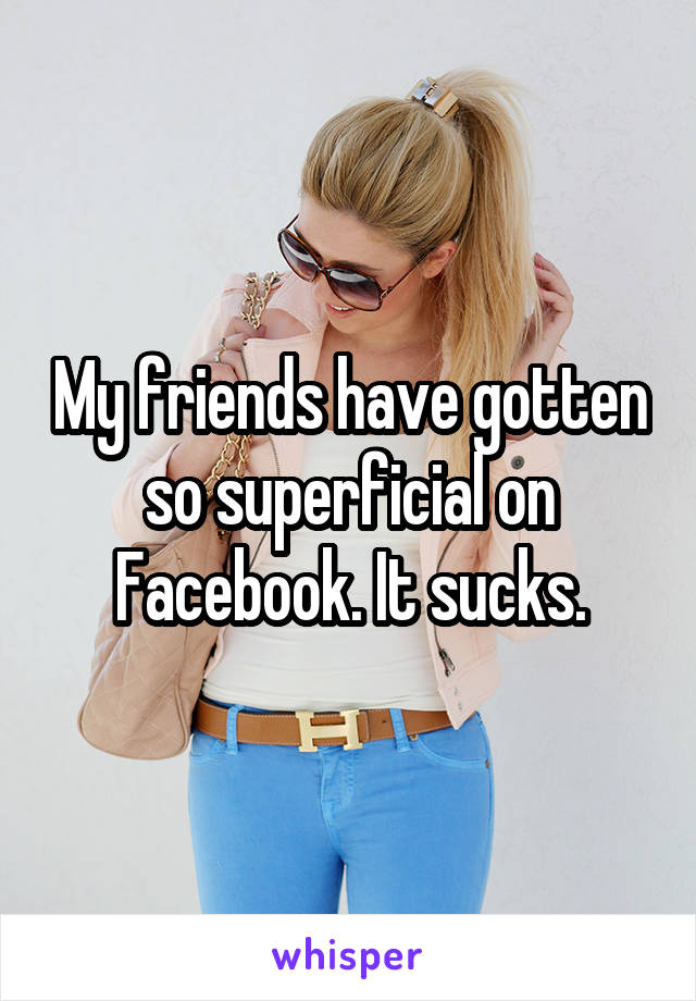 My friends have gotten so superficial on Facebook. It sucks.