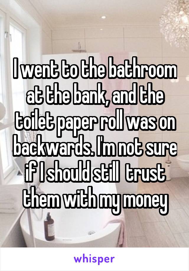 I went to the bathroom at the bank, and the toilet paper roll was on backwards. I'm not sure if I should still  trust them with my money