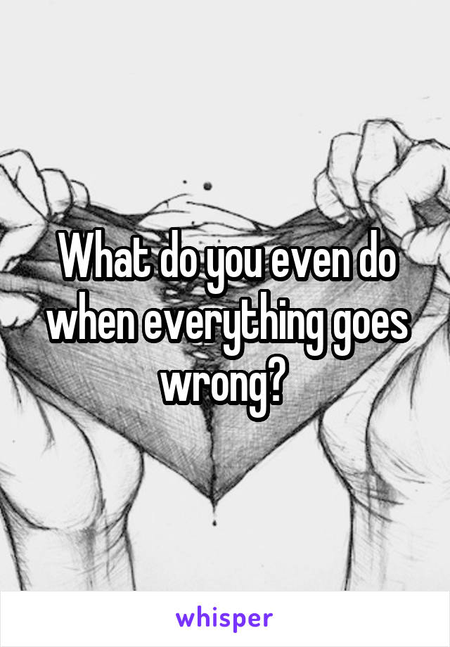 What do you even do when everything goes wrong? 