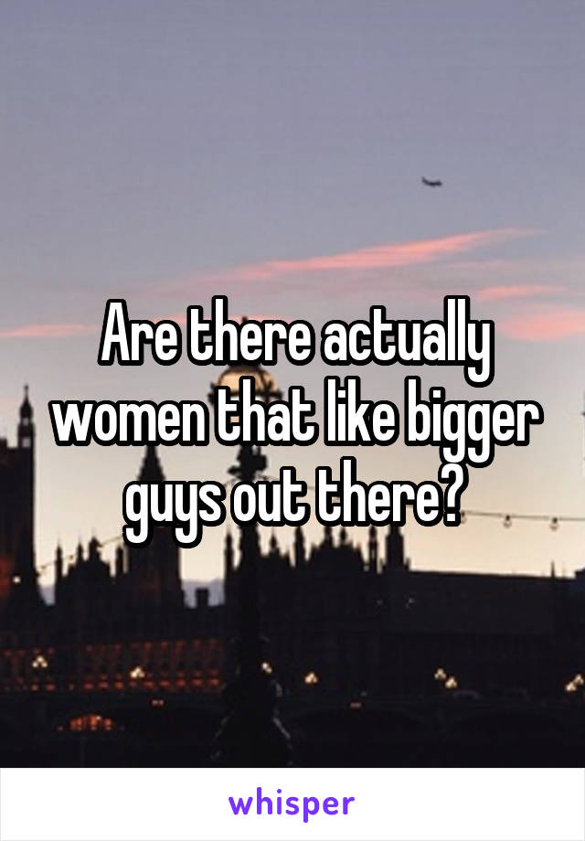 Are there actually women that like bigger guys out there?