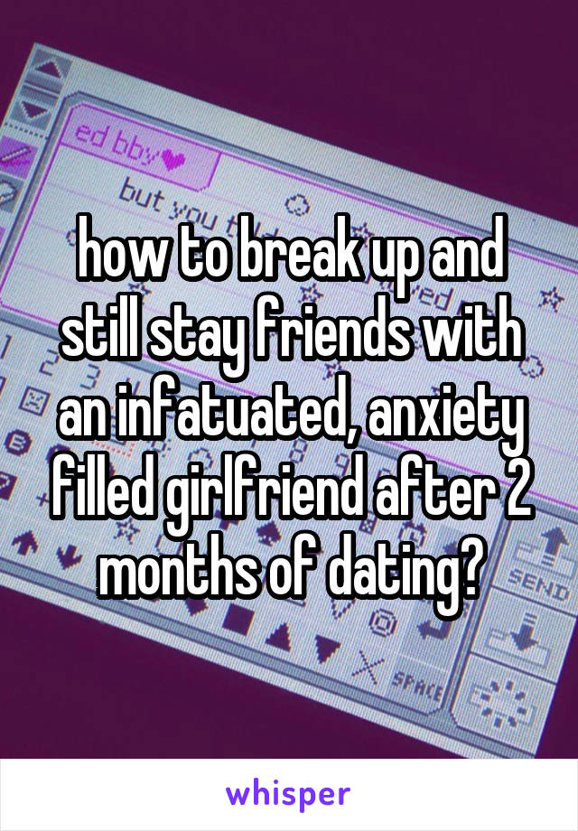 how to break up and still stay friends with an infatuated, anxiety filled girlfriend after 2 months of dating?