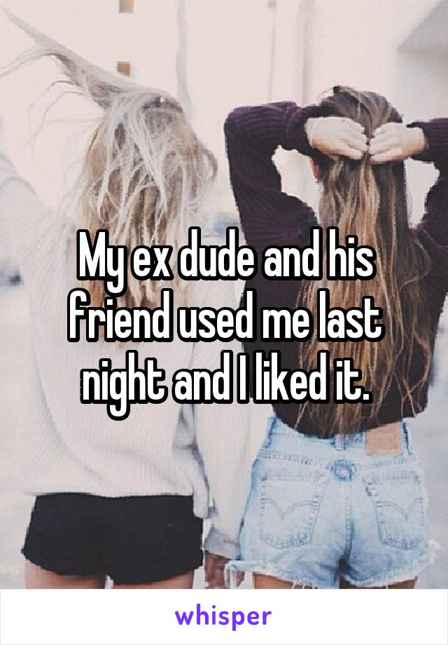 My ex dude and his friend used me last night and I liked it.