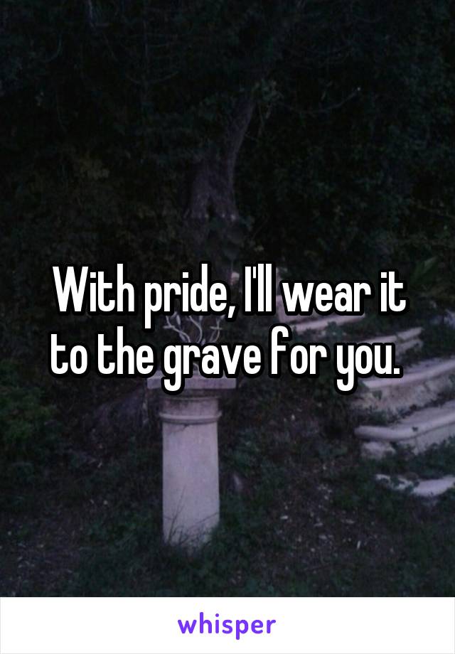 With pride, I'll wear it to the grave for you. 