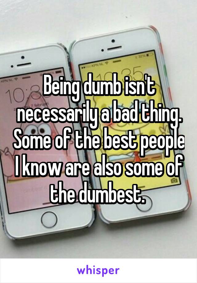 Being dumb isn't necessarily a bad thing. Some of the best people I know are also some of the dumbest. 