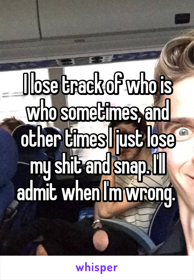 I lose track of who is who sometimes, and other times I just lose my shit and snap. I'll admit when I'm wrong. 