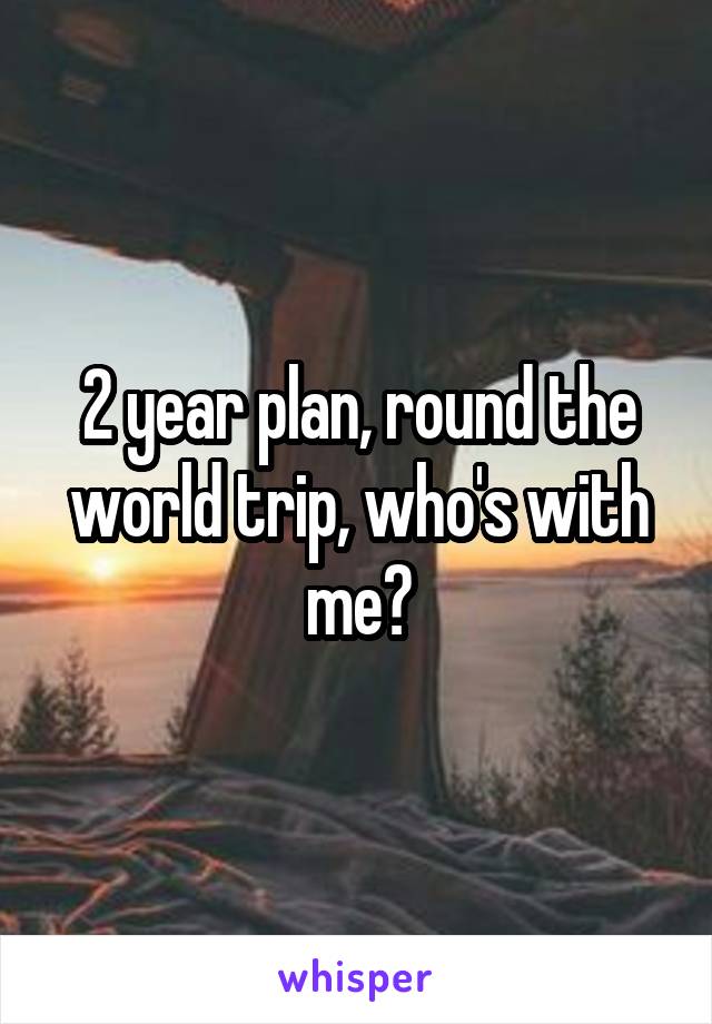 2 year plan, round the world trip, who's with me?