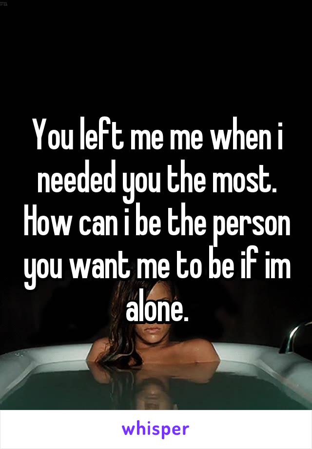 You left me me when i needed you the most. How can i be the person you want me to be if im alone.