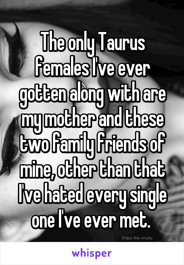 The only Taurus females I've ever gotten along with are my mother and these two family friends of mine, other than that I've hated every single one I've ever met. 