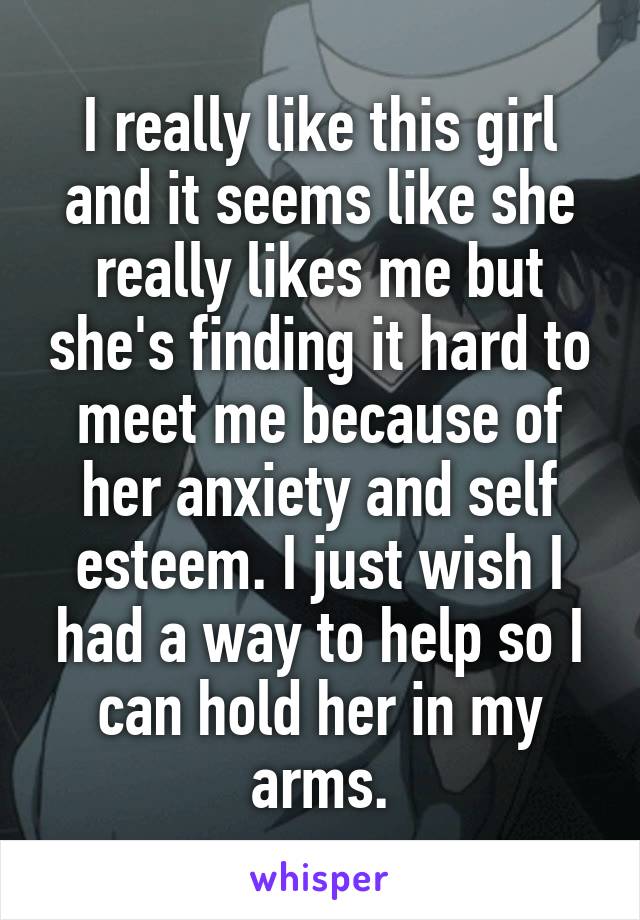 I really like this girl and it seems like she really likes me but she's finding it hard to meet me because of her anxiety and self esteem. I just wish I had a way to help so I can hold her in my arms.