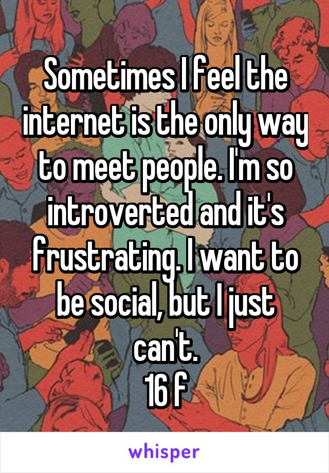 Sometimes I feel the internet is the only way to meet people. I'm so introverted and it's frustrating. I want to be social, but I just can't.
16 f