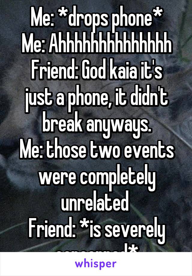 Me: *drops phone*
Me: Ahhhhhhhhhhhhhh
Friend: God kaia it's just a phone, it didn't break anyways.
Me: those two events were completely unrelated 
Friend: *is severely concerned*