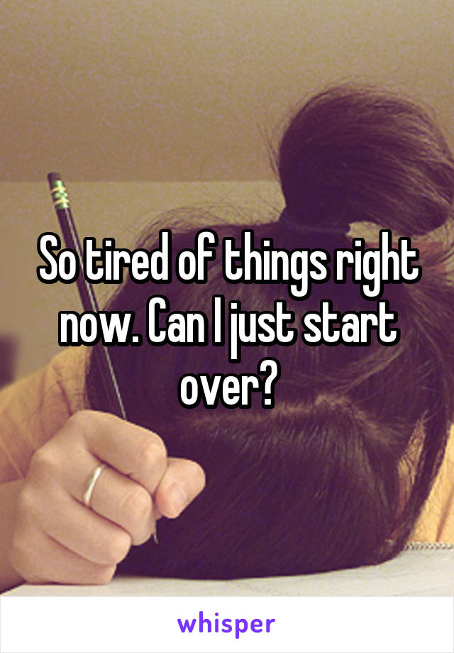 So tired of things right now. Can I just start over?