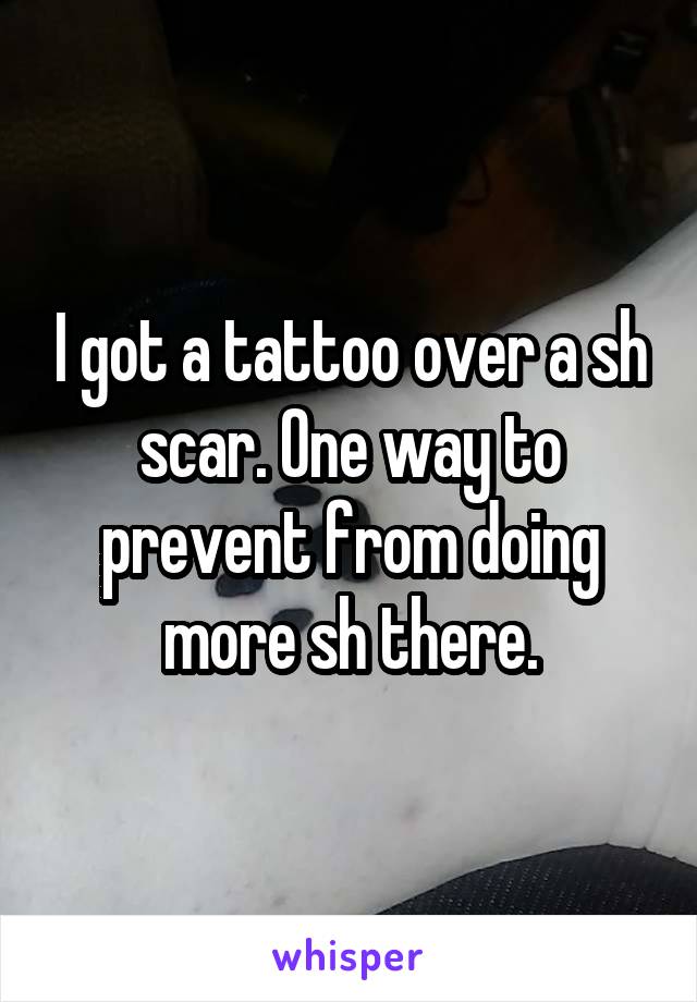 I got a tattoo over a sh scar. One way to prevent from doing more sh there.