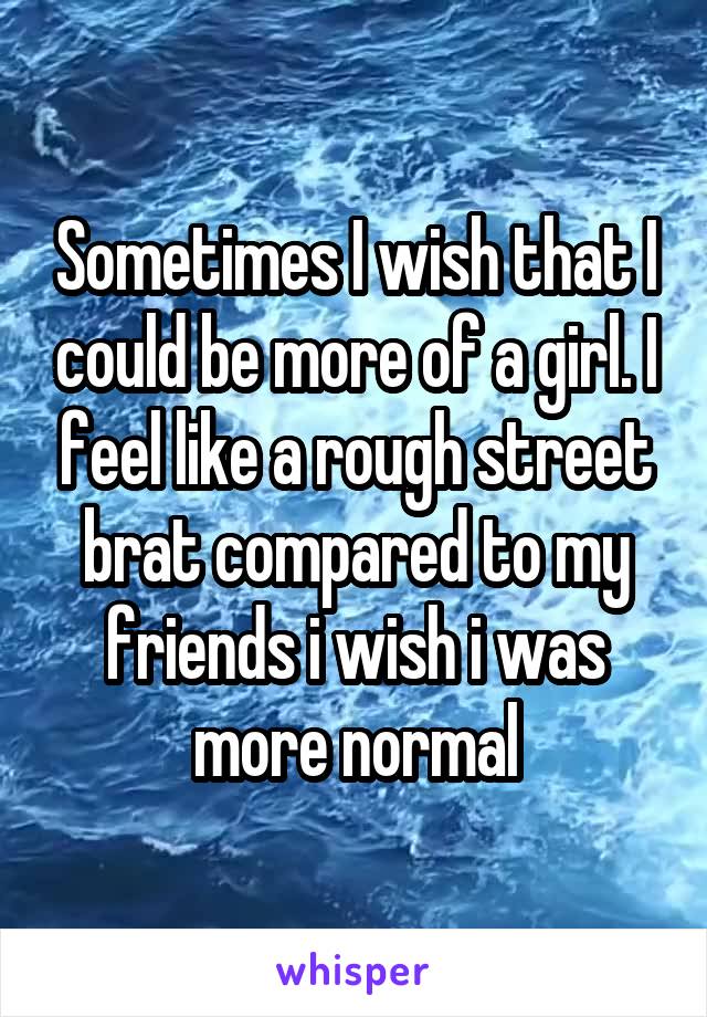 Sometimes I wish that I could be more of a girl. I feel like a rough street brat compared to my friends i wish i was more normal