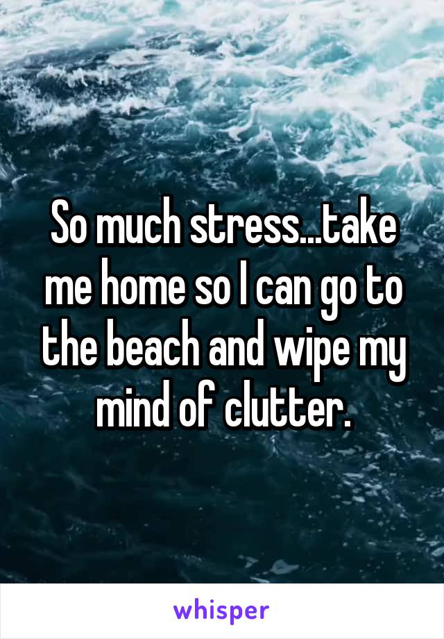 So much stress...take me home so I can go to the beach and wipe my mind of clutter.