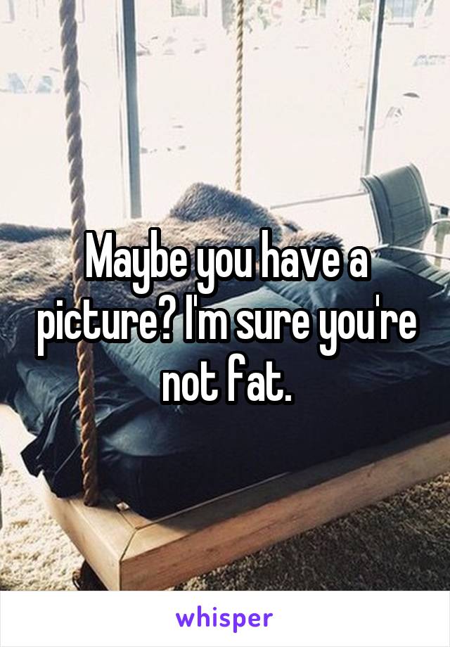 Maybe you have a picture? I'm sure you're not fat.