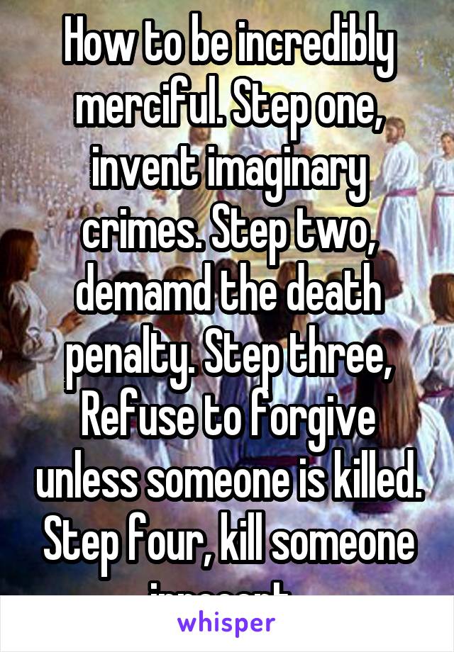 How to be incredibly merciful. Step one, invent imaginary crimes. Step two, demamd the death penalty. Step three, Refuse to forgive unless someone is killed. Step four, kill someone innocent. 