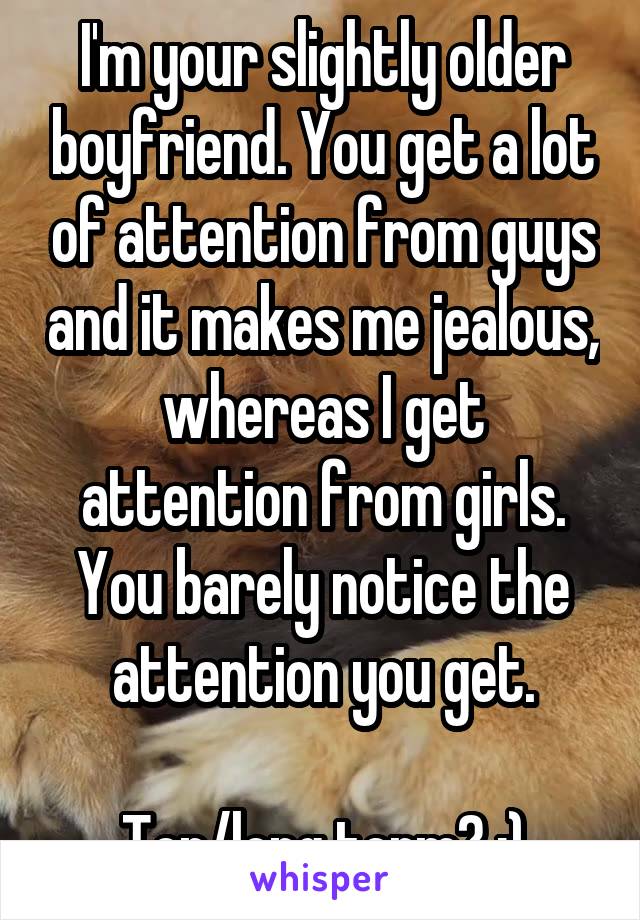 I'm your slightly older boyfriend. You get a lot of attention from guys and it makes me jealous, whereas I get attention from girls. You barely notice the attention you get.

Top/long term? :)