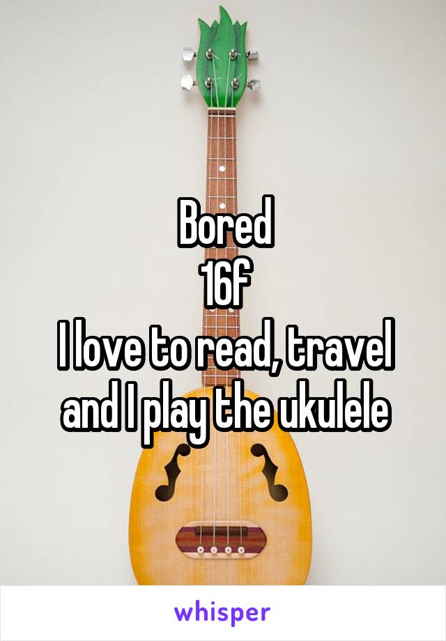 Bored
16f
I love to read, travel and I play the ukulele