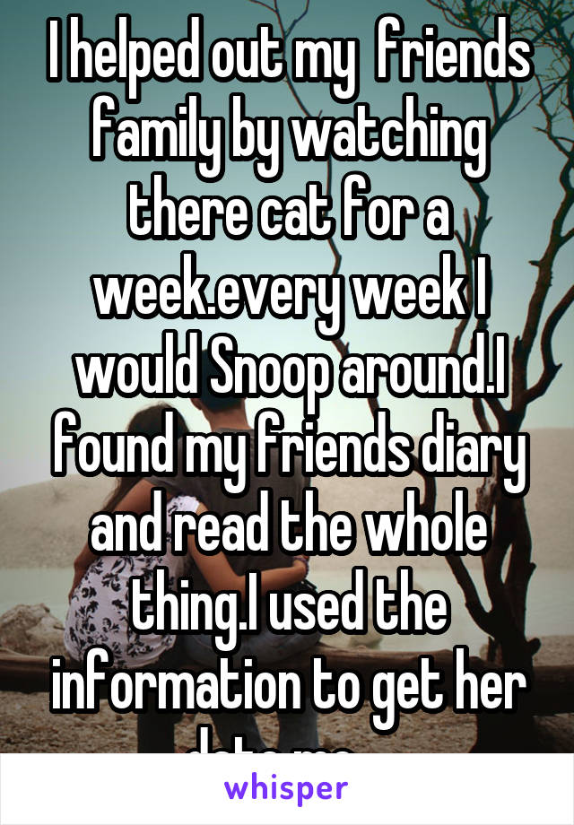 I helped out my  friends family by watching there cat for a week.every week I would Snoop around.I found my friends diary and read the whole thing.I used the information to get her date me....