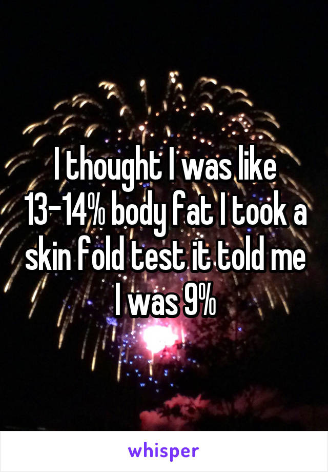 I thought I was like 13-14% body fat I took a skin fold test it told me I was 9%