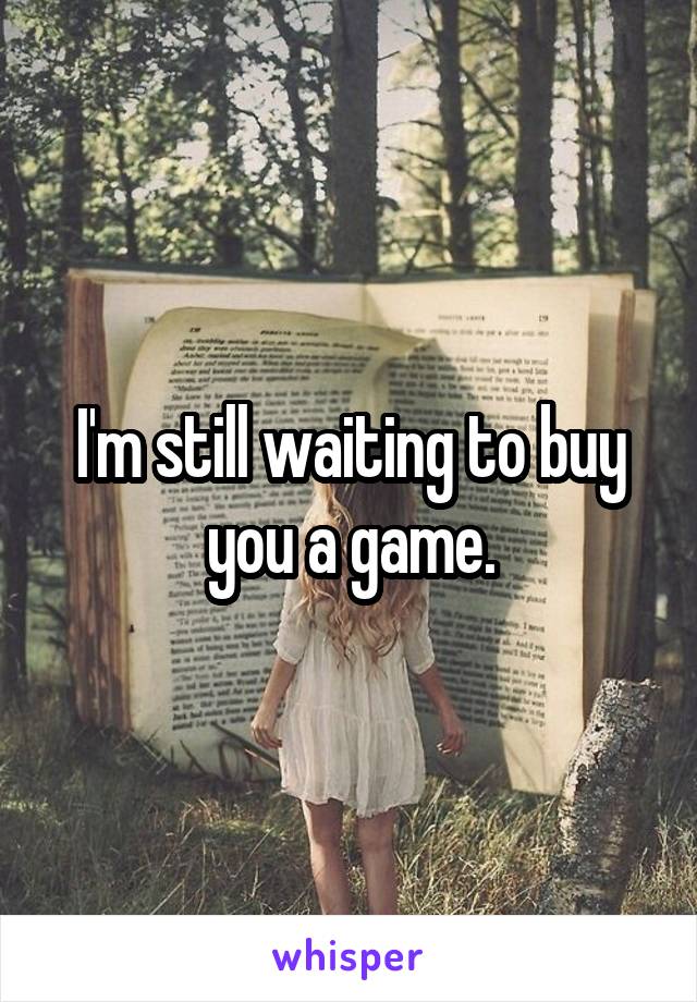 I'm still waiting to buy you a game.