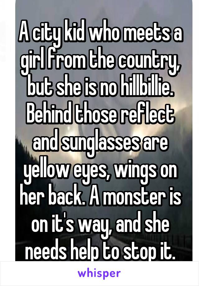 A city kid who meets a girl from the country, but she is no hillbillie. Behind those reflect and sunglasses are yellow eyes, wings on her back. A monster is on it's way, and she needs help to stop it.