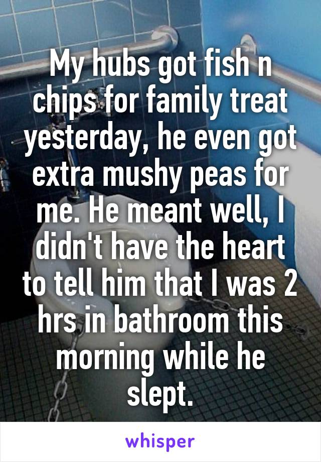 My hubs got fish n chips for family treat yesterday, he even got extra mushy peas for me. He meant well, I didn't have the heart to tell him that I was 2 hrs in bathroom this morning while he slept.