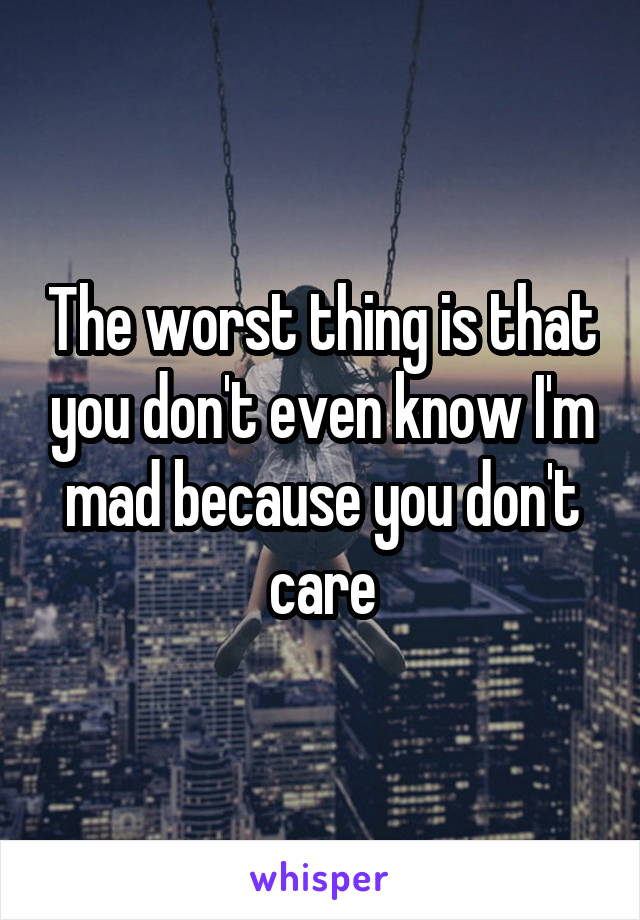 The worst thing is that you don't even know I'm mad because you don't care