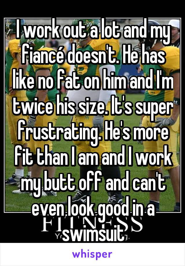 I work out a lot and my fiancé doesn't. He has like no fat on him and I'm twice his size. It's super frustrating. He's more fit than I am and I work my butt off and can't even look good in a swimsuit