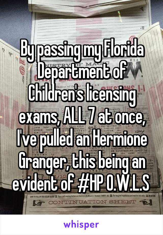 By passing my Florida Department of Children's licensing exams, ALL 7 at once, I've pulled an Hermione Granger, this being an evident of #HP O.W.L.S 