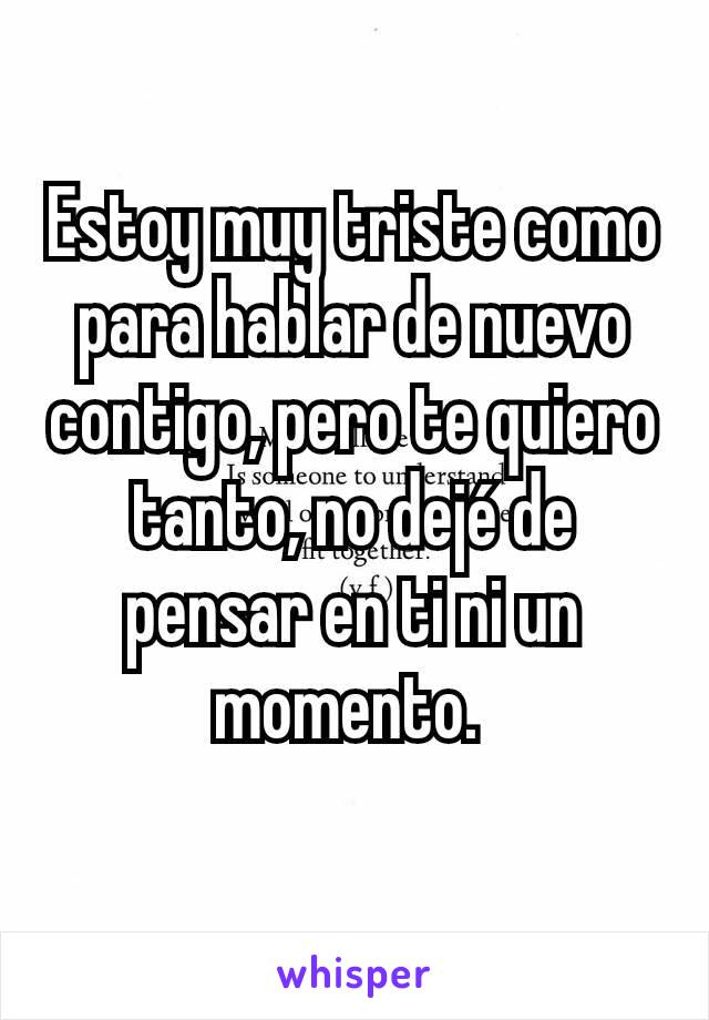 Estoy muy triste como para hablar de nuevo contigo, pero te quiero tanto, no dejé de pensar en ti ni un momento. 