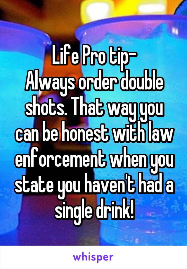 Life Pro tip-
Always order double shots. That way you can be honest with law enforcement when you state you haven't had a single drink!