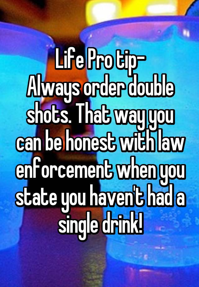 Life Pro tip-
Always order double shots. That way you can be honest with law enforcement when you state you haven't had a single drink!