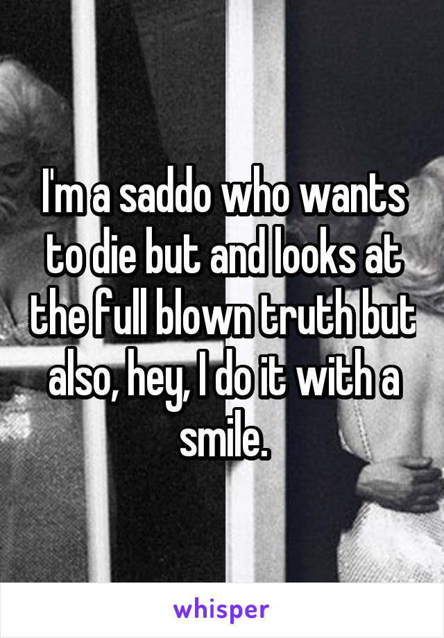 I'm a saddo who wants to die but and looks at the full blown truth but also, hey, I do it with a smile.