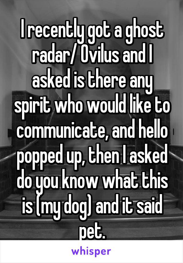 I recently got a ghost radar/ Ovilus and I asked is there any spirit who would like to communicate, and hello popped up, then I asked do you know what this is (my dog) and it said pet.