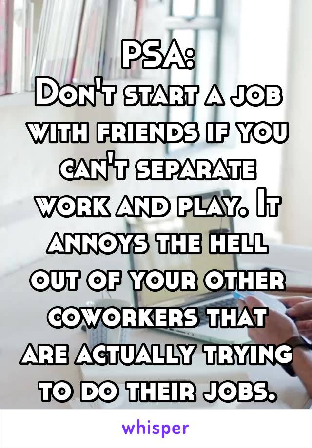 PSA:
Don't start a job with friends if you can't separate work and play. It annoys the hell out of your other coworkers that are actually trying to do their jobs.