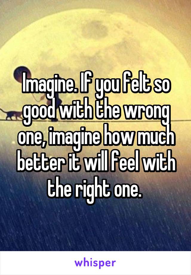 Imagine. If you felt so good with the wrong one, imagine how much better it will feel with the right one. 