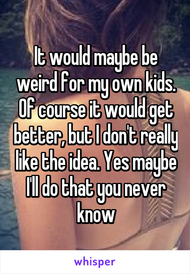 It would maybe be weird for my own kids. Of course it would get better, but I don't really like the idea. Yes maybe I'll do that you never know