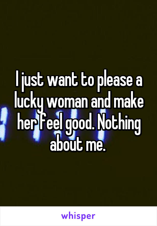 I just want to please a lucky woman and make her feel good. Nothing about me. 