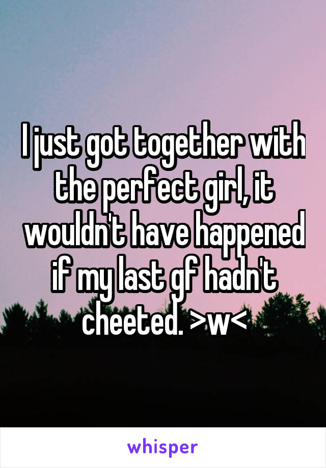 I just got together with the perfect girl, it wouldn't have happened if my last gf hadn't cheeted. >w<