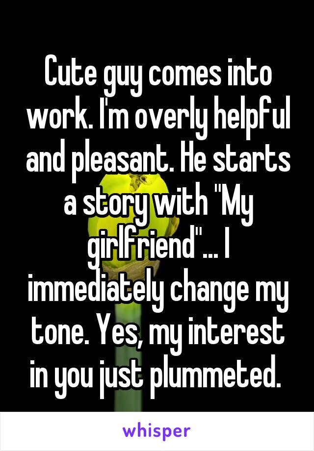 Cute guy comes into work. I'm overly helpful and pleasant. He starts a story with "My girlfriend"... I immediately change my tone. Yes, my interest in you just plummeted. 